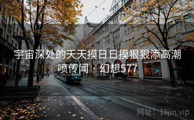 宇宙深处的天天摸日日摸狠狠添高潮喷传闻 · 幻想577