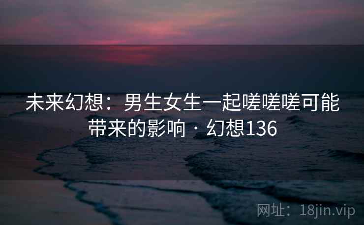 未来幻想：男生女生一起嗟嗟嗟可能带来的影响 · 幻想136