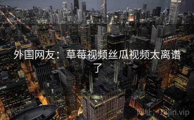 外国网友：草莓视频丝瓜视频太离谱了