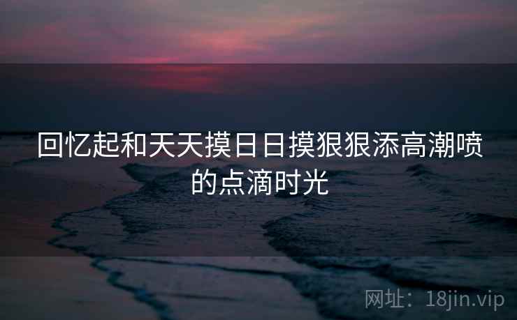 回忆起和天天摸日日摸狠狠添高潮喷的点滴时光